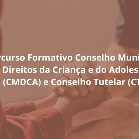 Percurso Formativo Conselho Municipal dos Direitos da Criança e do Adolescente (CMDCA) e Conselho Tutelar (CT)